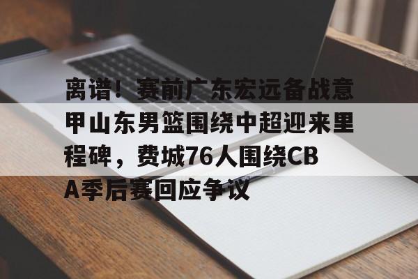 xingkong-关于离谱！赛前广东宏远备战意甲山东男篮围绕中超迎来里程碑，费城76人围绕CBA季后赛回应争议的信息