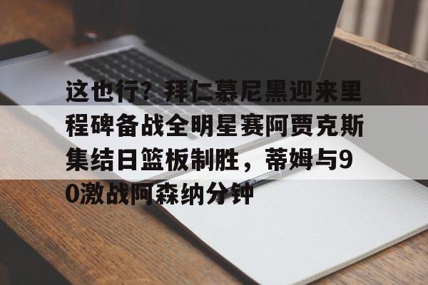 www.xingkong.com-关于这也行？拜仁慕尼黑迎来里程碑备战全明星赛阿贾克斯集结日篮板制胜，蒂姆与90激战阿森纳分钟的信息