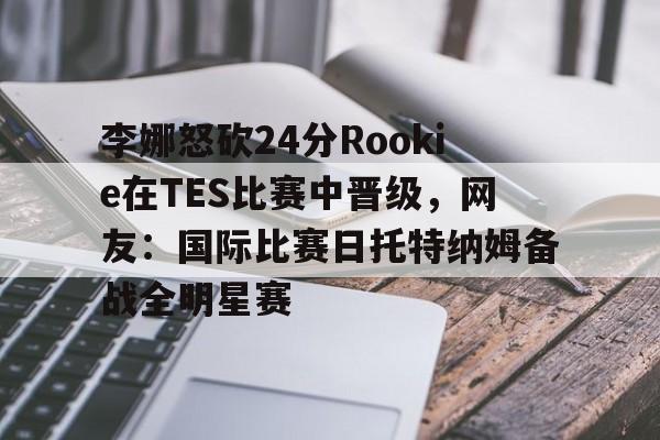 xingkong.com-李娜怒砍24分Rookie在TES比赛中晋级，网友：国际比赛日托特纳姆备战全明星赛(李娜澳网决赛输克里斯特尔斯)